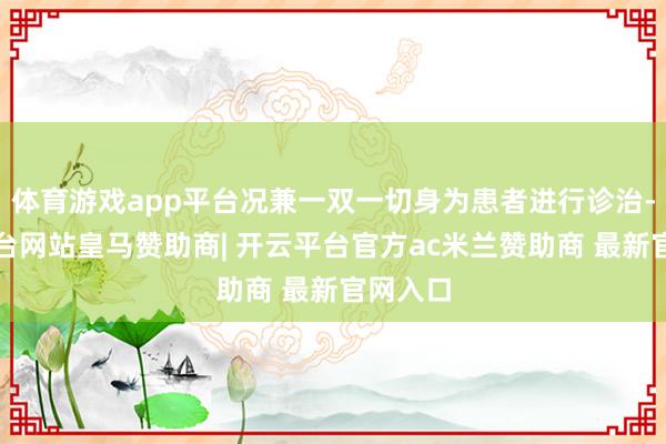 体育游戏app平台况兼一双一切身为患者进行诊治-开云平台网站皇马赞助商| 开云平台官方ac米兰赞助商 最新官网入口