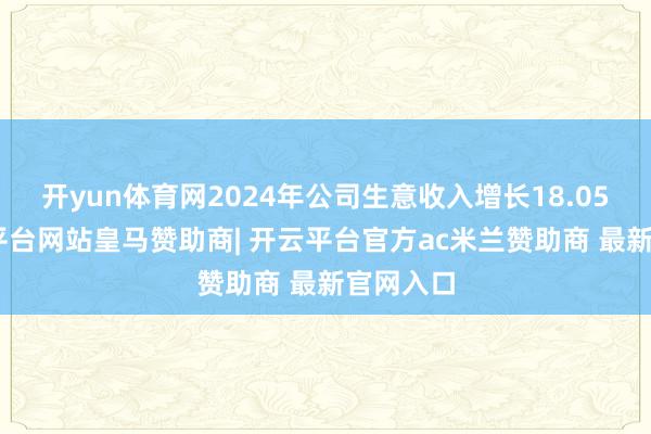 开yun体育网2024年公司生意收入增长18.05%-开云平台网站皇马赞助商| 开云平台官方ac米兰赞助商 最新官网入口