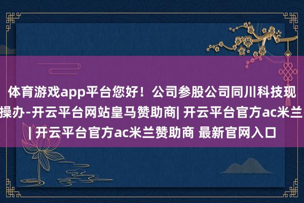 体育游戏app平台您好！公司参股公司同川科技现在在按操办推动分娩操办-开云平台网站皇马赞助商| 开云平台官方ac米兰赞助商 最新官网入口