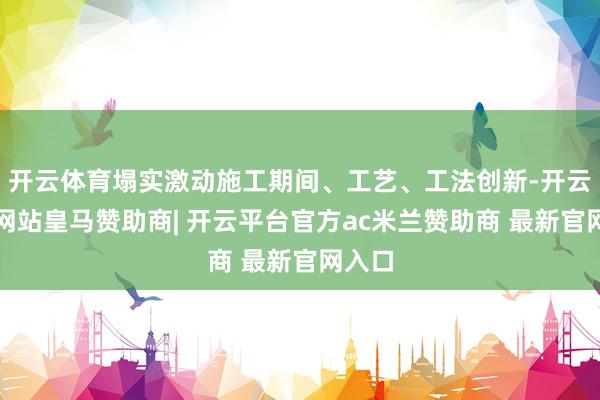 开云体育塌实激动施工期间、工艺、工法创新-开云平台网站皇马赞助商| 开云平台官方ac米兰赞助商 最新官网入口