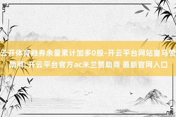 云开体育融券余量累计加多0股-开云平台网站皇马赞助商| 开云平台官方ac米兰赞助商 最新官网入口