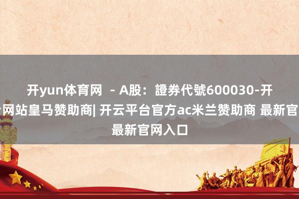 开yun体育网  - A股：證券代號600030-开云平台网站皇马赞助商| 开云平台官方ac米兰赞助商 最新官网入口