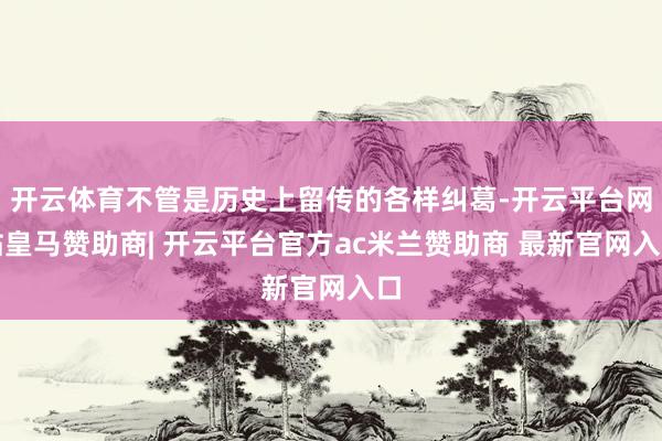 开云体育不管是历史上留传的各样纠葛-开云平台网站皇马赞助商| 开云平台官方ac米兰赞助商 最新官网入口