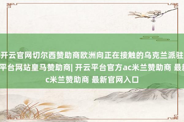开云官网切尔西赞助商欧洲向正在接触的乌克兰派驻队列-开云平台网站皇马赞助商| 开云平台官方ac米兰赞助商 最新官网入口