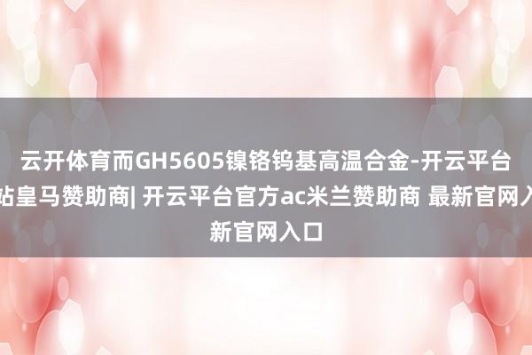 云开体育而GH5605镍铬钨基高温合金-开云平台网站皇马赞助商| 开云平台官方ac米兰赞助商 最新官网入口