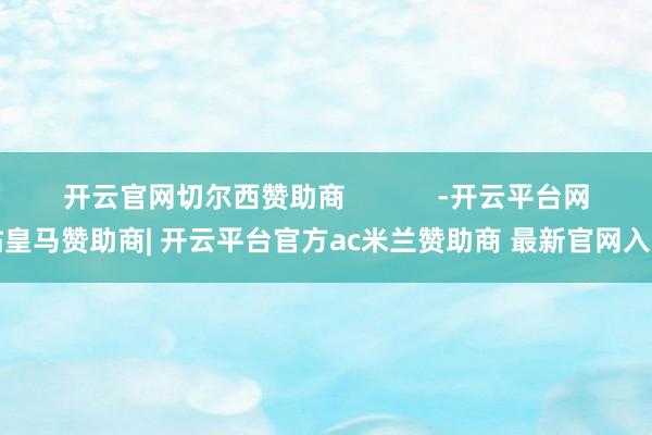 开云官网切尔西赞助商            -开云平台网站皇马赞助商| 开云平台官方ac米兰赞助商 最新官网入口