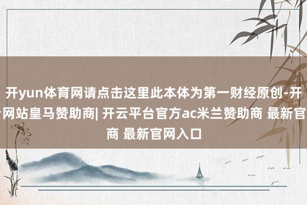 开yun体育网请点击这里此本体为第一财经原创-开云平台网站皇马赞助商| 开云平台官方ac米兰赞助商 最新官网入口