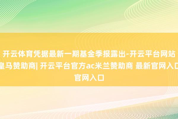 开云体育凭据最新一期基金季报露出-开云平台网站皇马赞助商| 开云平台官方ac米兰赞助商 最新官网入口