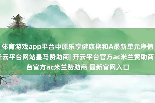 体育游戏app平台中原乐享健康搀和A最新单元净值为1.355元-开云平台网站皇马赞助商| 开云平台官方ac米兰赞助商 最新官网入口