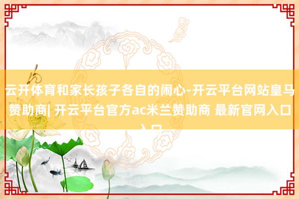 云开体育和家长孩子各自的闹心-开云平台网站皇马赞助商| 开云平台官方ac米兰赞助商 最新官网入口