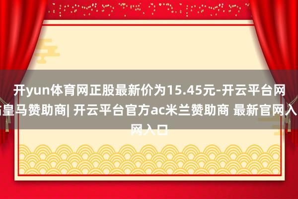 开yun体育网正股最新价为15.45元-开云平台网站皇马赞助商| 开云平台官方ac米兰赞助商 最新官网入口