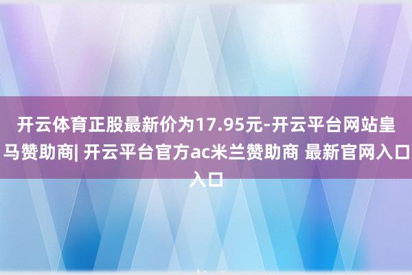 开云体育正股最新价为17.95元-开云平台网站皇马赞助商| 开云平台官方ac米兰赞助商 最新官网入口