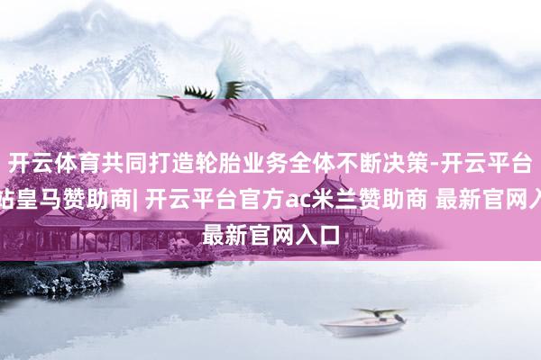 开云体育共同打造轮胎业务全体不断决策-开云平台网站皇马赞助商| 开云平台官方ac米兰赞助商 最新官网入口