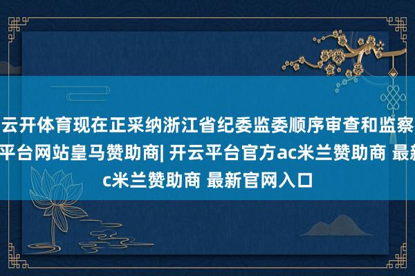 云开体育现在正采纳浙江省纪委监委顺序审查和监察访谒-开云平台网站皇马赞助商| 开云平台官方ac米兰赞助商 最新官网入口