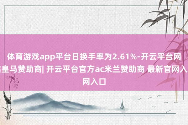 体育游戏app平台日换手率为2.61%-开云平台网站皇马赞助商| 开云平台官方ac米兰赞助商 最新官网入口