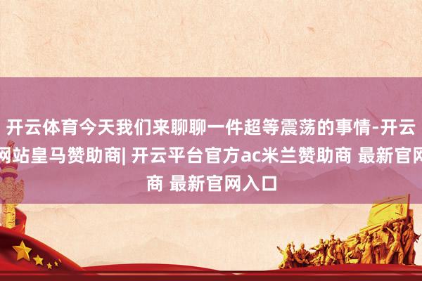 开云体育今天我们来聊聊一件超等震荡的事情-开云平台网站皇马赞助商| 开云平台官方ac米兰赞助商 最新官网入口