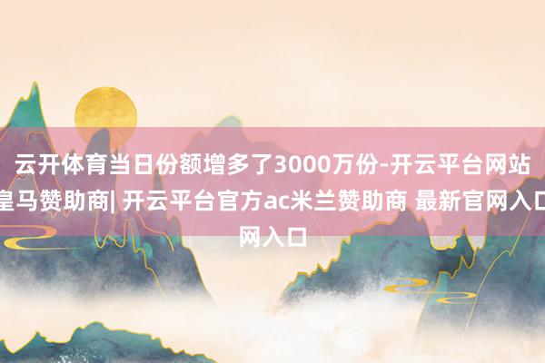 云开体育当日份额增多了3000万份-开云平台网站皇马赞助商| 开云平台官方ac米兰赞助商 最新官网入口