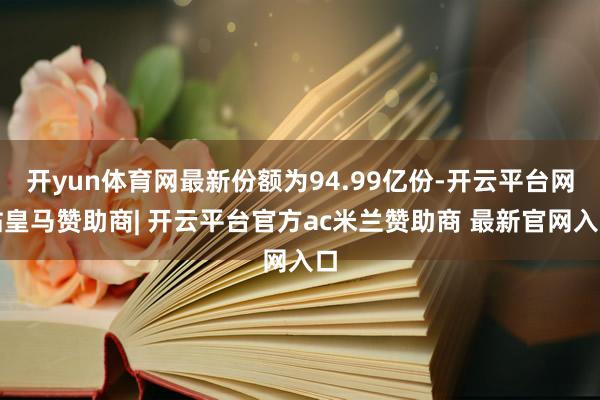 开yun体育网最新份额为94.99亿份-开云平台网站皇马赞助商| 开云平台官方ac米兰赞助商 最新官网入口