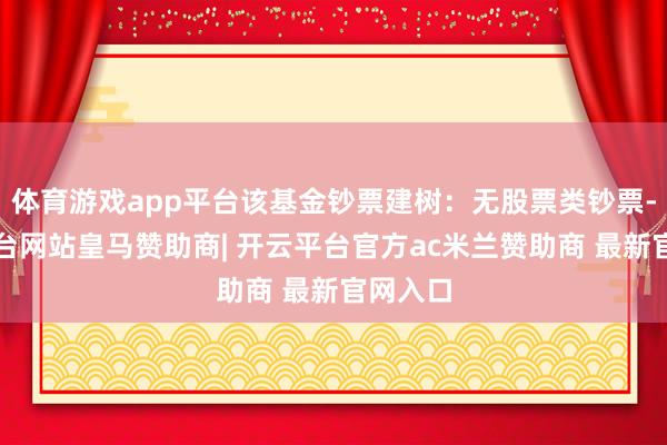 体育游戏app平台该基金钞票建树：无股票类钞票-开云平台网站皇马赞助商| 开云平台官方ac米兰赞助商 最新官网入口