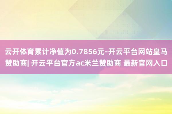 云开体育累计净值为0.7856元-开云平台网站皇马赞助商| 开云平台官方ac米兰赞助商 最新官网入口