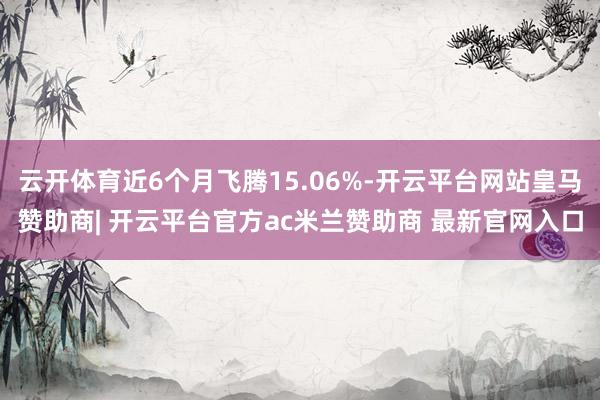 云开体育近6个月飞腾15.06%-开云平台网站皇马赞助商| 开云平台官方ac米兰赞助商 最新官网入口