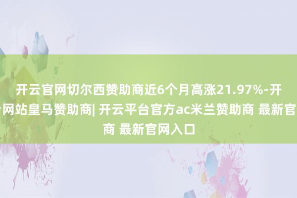 开云官网切尔西赞助商近6个月高涨21.97%-开云平台网站皇马赞助商| 开云平台官方ac米兰赞助商 最新官网入口
