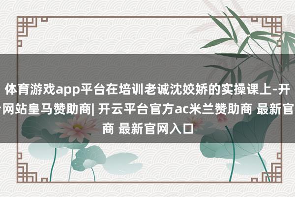 体育游戏app平台在培训老诚沈姣娇的实操课上-开云平台网站皇马赞助商| 开云平台官方ac米兰赞助商 最新官网入口