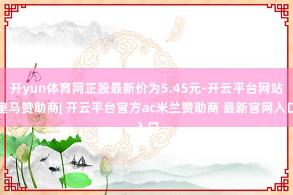 开yun体育网正股最新价为5.45元-开云平台网站皇马赞助商| 开云平台官方ac米兰赞助商 最新官网入口