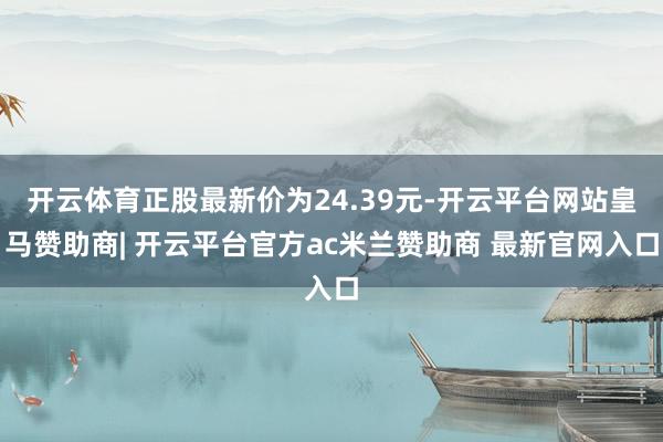 开云体育正股最新价为24.39元-开云平台网站皇马赞助商| 开云平台官方ac米兰赞助商 最新官网入口