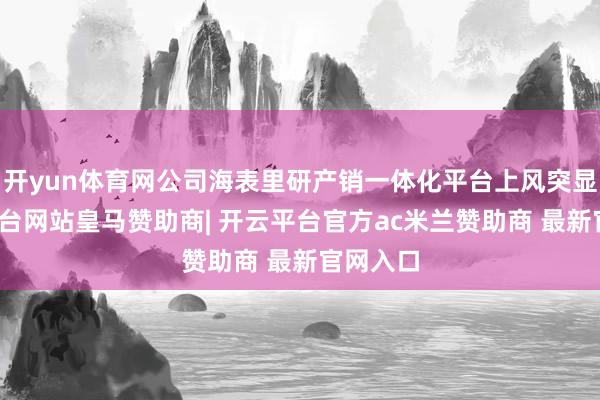 开yun体育网公司海表里研产销一体化平台上风突显-开云平台网站皇马赞助商| 开云平台官方ac米兰赞助商 最新官网入口