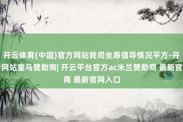 开云体育(中国)官方网站我司坐蓐倡导情况平方-开云平台网站皇马赞助商| 开云平台官方ac米兰赞助商 最新官网入口