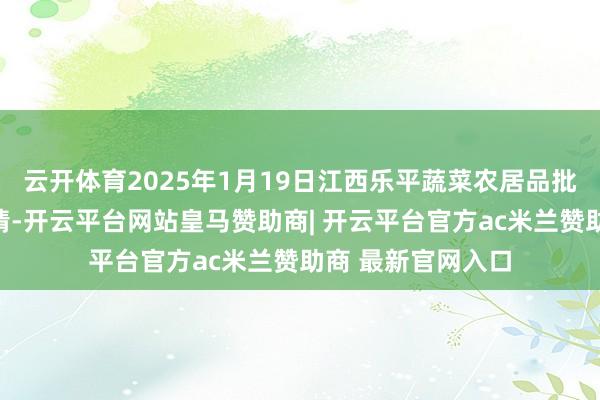 云开体育2025年1月19日江西乐平蔬菜农居品批发大市集价钱行情-开云平台网站皇马赞助商| 开云平台官方ac米兰赞助商 最新官网入口