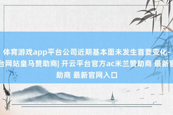体育游戏app平台公司近期基本面未发生首要变化-开云平台网站皇马赞助商| 开云平台官方ac米兰赞助商 最新官网入口