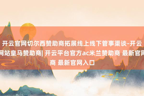 开云官网切尔西赞助商拓展线上线下管事渠谈-开云平台网站皇马赞助商| 开云平台官方ac米兰赞助商 最新官网入口