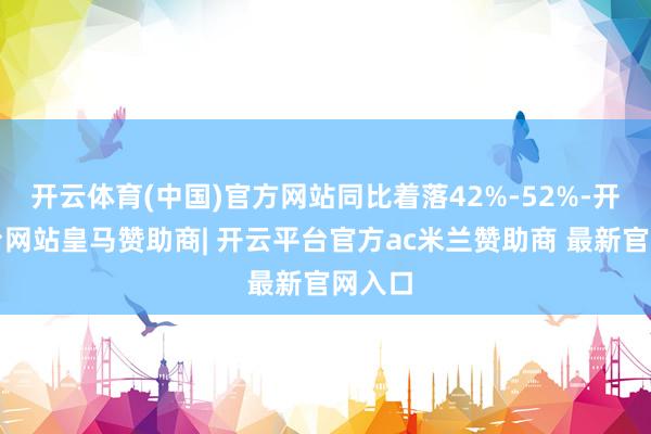开云体育(中国)官方网站同比着落42%-52%-开云平台网站皇马赞助商| 开云平台官方ac米兰赞助商 最新官网入口