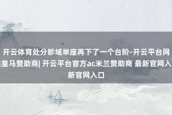 开云体育处分畛域举座再下了一个台阶-开云平台网站皇马赞助商| 开云平台官方ac米兰赞助商 最新官网入口