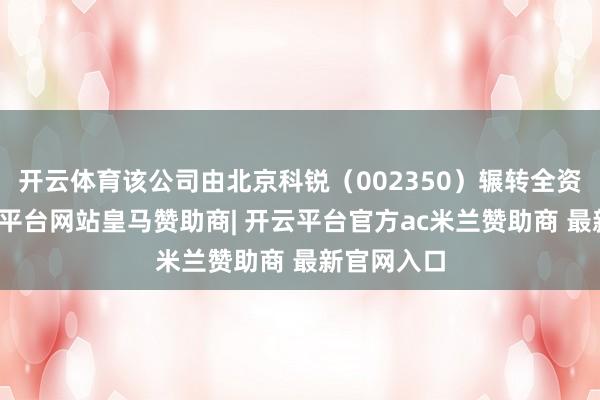 开云体育该公司由北京科锐（002350）辗转全资抓股-开云平台网站皇马赞助商| 开云平台官方ac米兰赞助商 最新官网入口