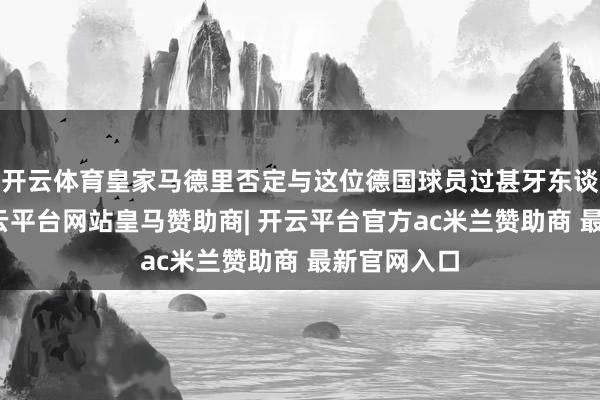 开云体育皇家马德里否定与这位德国球员过甚牙东谈主战役-开云平台网站皇马赞助商| 开云平台官方ac米兰赞助商 最新官网入口