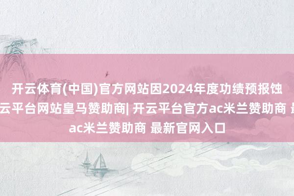 开云体育(中国)官方网站因2024年度功绩预报蚀本额较大-开云平台网站皇马赞助商| 开云平台官方ac米兰赞助商 最新官网入口