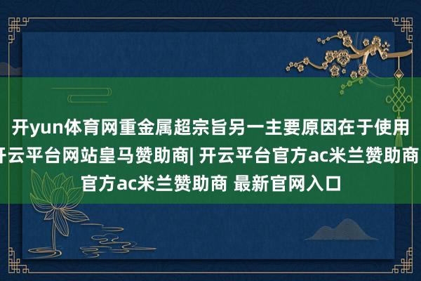 开yun体育网重金属超宗旨另一主要原因在于使用劣质原材料-开云平台网站皇马赞助商| 开云平台官方ac米兰赞助商 最新官网入口