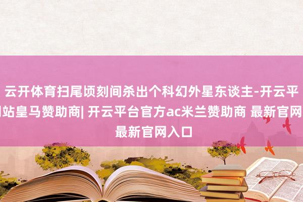 云开体育扫尾顷刻间杀出个科幻外星东谈主-开云平台网站皇马赞助商| 开云平台官方ac米兰赞助商 最新官网入口