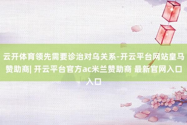 云开体育领先需要诊治对乌关系-开云平台网站皇马赞助商| 开云平台官方ac米兰赞助商 最新官网入口