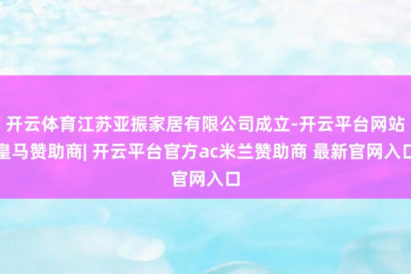 开云体育江苏亚振家居有限公司成立-开云平台网站皇马赞助商| 开云平台官方ac米兰赞助商 最新官网入口