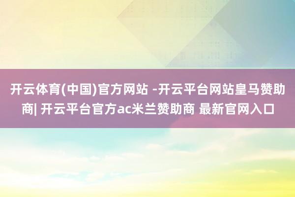 开云体育(中国)官方网站 -开云平台网站皇马赞助商| 开云平台官方ac米兰赞助商 最新官网入口
