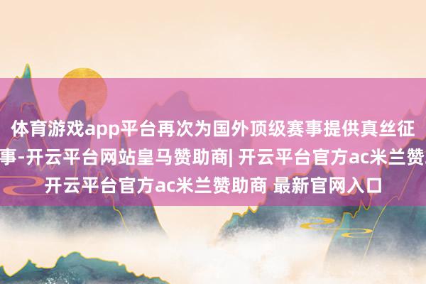体育游戏app平台再次为国外顶级赛事提供真丝征服面料工艺定制作事-开云平台网站皇马赞助商| 开云平台官方ac米兰赞助商 最新官网入口