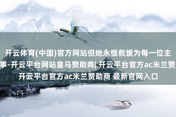 开云体育(中国)官方网站但她永恒救援为每一位主顾提供最优质的办事-开云平台网站皇马赞助商| 开云平台官方ac米兰赞助商 最新官网入口