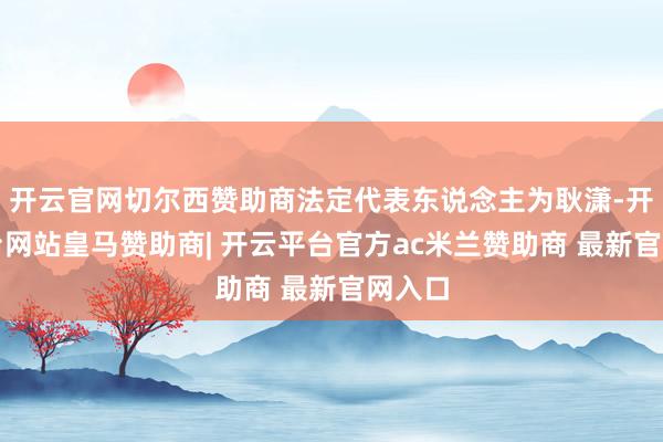 开云官网切尔西赞助商法定代表东说念主为耿潇-开云平台网站皇马赞助商| 开云平台官方ac米兰赞助商 最新官网入口