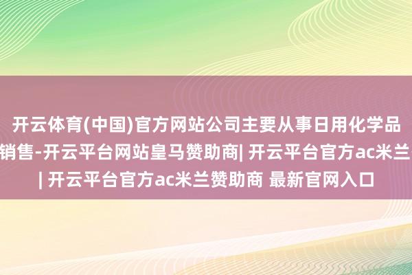 开云体育(中国)官方网站公司主要从事日用化学品原料的研发、坐褥和销售-开云平台网站皇马赞助商| 开云平台官方ac米兰赞助商 最新官网入口