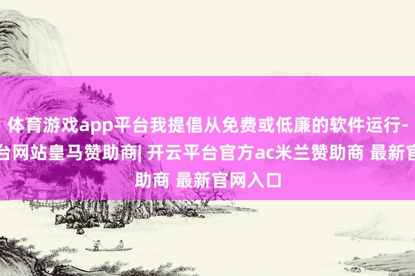 体育游戏app平台我提倡从免费或低廉的软件运行-开云平台网站皇马赞助商| 开云平台官方ac米兰赞助商 最新官网入口