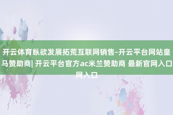 开云体育纵欲发展拓荒互联网销售-开云平台网站皇马赞助商| 开云平台官方ac米兰赞助商 最新官网入口